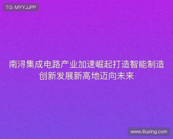 南浔集成电路产业加速崛起打造智能制造创新发展新高地迈向未来 南浔集成电路产业加速崛起打造智能制造创新发展新高地迈向未来